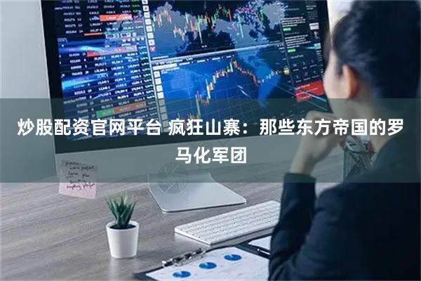 炒股配资官网平台 疯狂山寨：那些东方帝国的罗马化军团