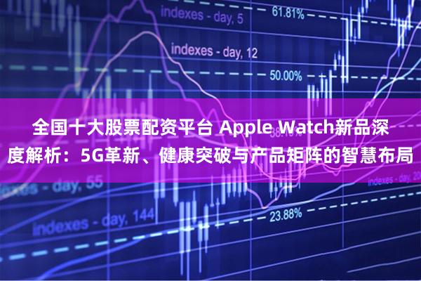 全国十大股票配资平台 Apple Watch新品深度解析:5G革新、健康突破与产品矩阵的智慧布局