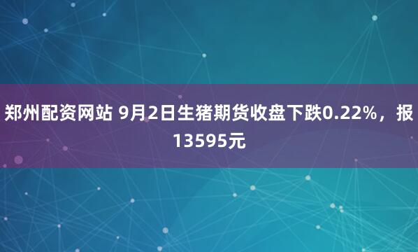 郑州配资网站 9月2日生猪期货收盘下跌0.22%，报13595元