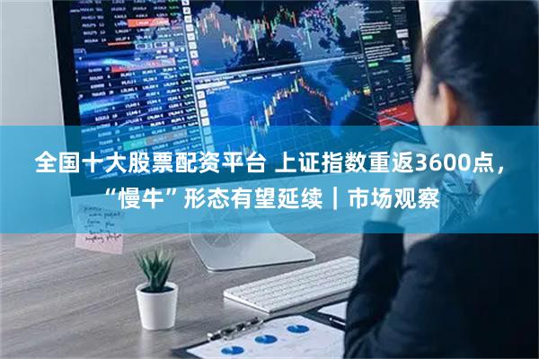 全国十大股票配资平台 上证指数重返3600点，“慢牛”形态有望延续｜市场观察