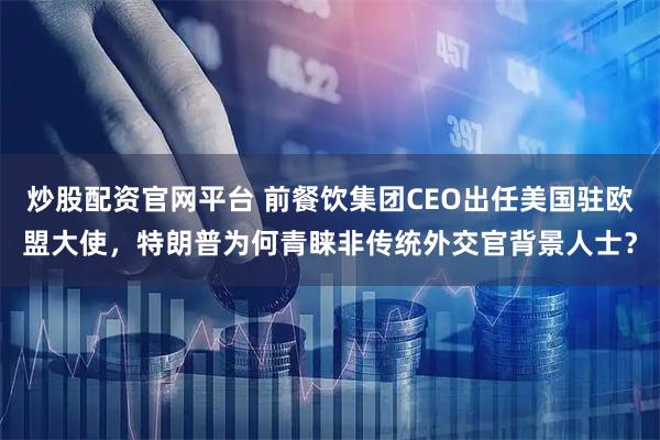 炒股配资官网平台 前餐饮集团CEO出任美国驻欧盟大使，特朗普为何青睐非传统外交官背景人士？