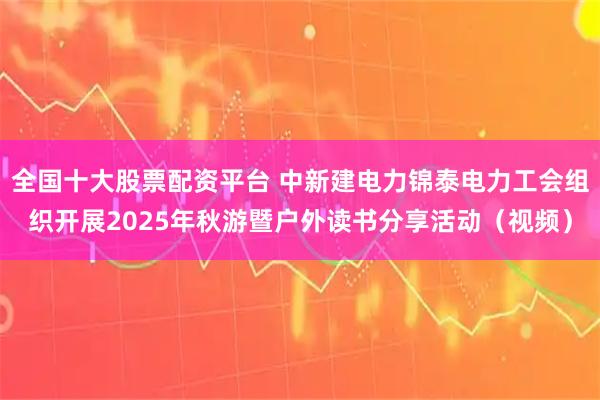 全国十大股票配资平台 中新建电力锦泰电力工会组织开展2025年秋游暨户外读书分享活动（视频）