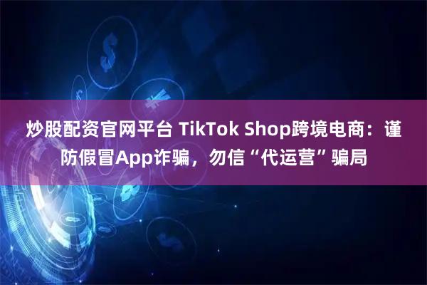 炒股配资官网平台 TikTok Shop跨境电商：谨防假冒App诈骗，勿信“代运营”骗局