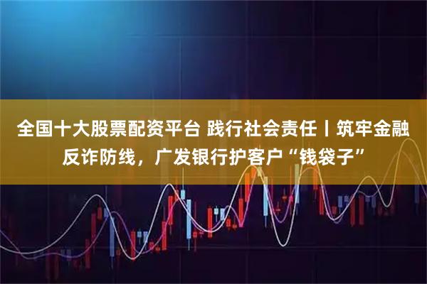 全国十大股票配资平台 践行社会责任丨筑牢金融反诈防线，广发银行护客户“钱袋子”