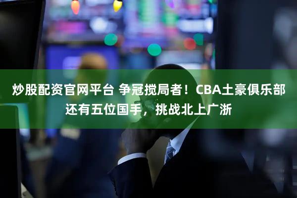 炒股配资官网平台 争冠搅局者！CBA土豪俱乐部还有五位国手，挑战北上广浙